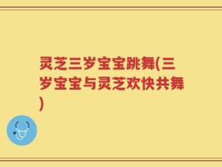灵芝三岁宝宝跳舞(三岁宝宝与灵芝欢快共舞)