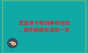 灵芝孢子粉的神奇功效，助你健康生活每一天