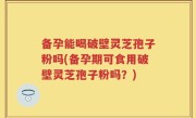 备孕能喝破壁灵芝孢子粉吗(备孕期可食用破壁灵芝孢子粉吗？)