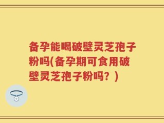 备孕能喝破壁灵芝孢子粉吗(备孕期可食用破壁灵芝孢子粉吗？)