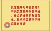 灵芝孢子对子宫肌瘤？听说灵芝孢子粉非常好，身边的好多朋友都在吃，想问问灵芝孢子粉究竟有多好
