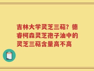 吉林大学灵芝三萜？德睿柯森灵芝孢子油中的灵芝三萜含量高不高