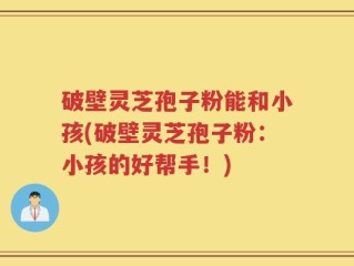 破壁灵芝孢子粉能和小孩(破壁灵芝孢子粉：小孩的好帮手！)