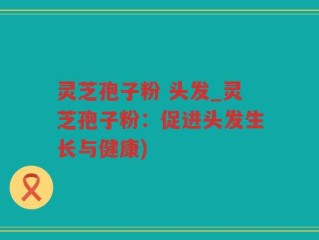灵芝孢子粉 头发_灵芝孢子粉：促进头发生长与健康)