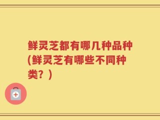 鲜灵芝都有哪几种品种(鲜灵芝有哪些不同种类？)