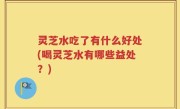 灵芝水吃了有什么好处(喝灵芝水有哪些益处？)