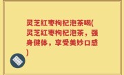 灵芝红枣枸杞泡茶喝(灵芝红枣枸杞泡茶，强身健体，享受美妙口感)