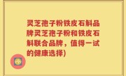 灵芝孢子粉铁皮石斛品牌灵芝孢子粉和铁皮石斛联合品牌，值得一试的健康选择)
