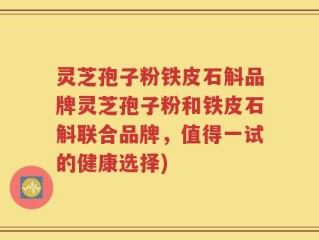 灵芝孢子粉铁皮石斛品牌灵芝孢子粉和铁皮石斛联合品牌，值得一试的健康选择)