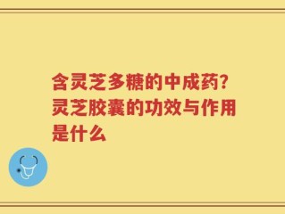 含灵芝多糖的中成药？灵芝胶囊的功效与作用是什么