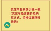 灵芝羊胎素多少钱一瓶(灵芝羊胎素售价及购买方式，价格优惠限时抢购)