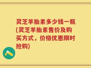 灵芝羊胎素多少钱一瓶(灵芝羊胎素售价及购买方式，价格优惠限时抢购)
