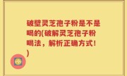 破壁灵芝孢子粉是不是喝的(破解灵芝孢子粉喝法，解析正确方式！)
