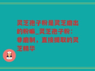 灵芝孢子粉是灵芝磨出的粉嘛_灵芝孢子粉：非磨制，直接提取的灵芝精华