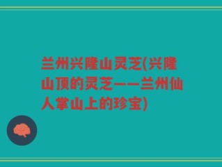 兰州兴隆山灵芝(兴隆山顶的灵芝——兰州仙人掌山上的珍宝)