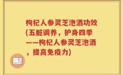 枸杞人参灵芝泡洒功效(五脏调养，护身四季——枸杞人参灵芝泡洒，提高免疫力)