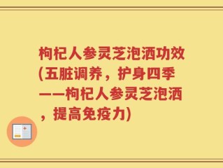 枸杞人参灵芝泡洒功效(五脏调养，护身四季——枸杞人参灵芝泡洒，提高免疫力)