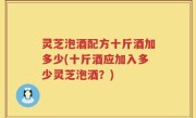 灵芝泡酒配方十斤酒加多少(十斤酒应加入多少灵芝泡酒？)