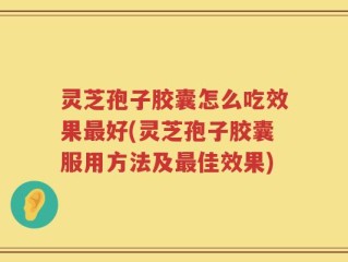 灵芝孢子胶囊怎么吃效果最好(灵芝孢子胶囊服用方法及最佳效果)