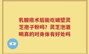 乳腺癌术后能吃破壁灵芝孢子粉吗？灵芝泡酒喝真的对身体有好处吗