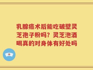 乳腺癌术后能吃破壁灵芝孢子粉吗？灵芝泡酒喝真的对身体有好处吗