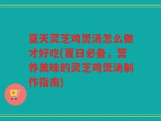 夏天灵芝鸡煲汤怎么做才好吃(夏日必备，营养美味的灵芝鸡煲汤制作指南)