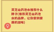 灵芝山药泡水推荐什么牌子(推荐灵芝山药泡水的品牌，让你尝到健康的滋味)