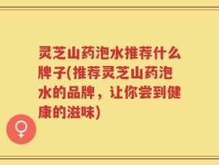 灵芝山药泡水推荐什么牌子(推荐灵芝山药泡水的品牌，让你尝到健康的滋味)