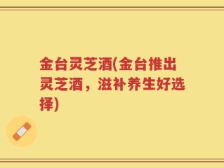 金台灵芝酒(金台推出灵芝酒，滋补养生好选择)