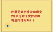 吃灵芝能治疗淤血吗女性(灵芝对于女性淤血有治疗作用吗？)