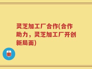 灵芝加工厂合作(合作助力，灵芝加工厂开创新局面)