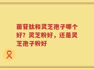 菌苷肽和灵芝孢子哪个好？灵芝粉好，还是灵芝孢子粉好