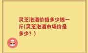 灵芝泡酒价格多少钱一斤(灵芝泡酒市场价是多少？)