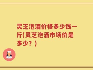 灵芝泡酒价格多少钱一斤(灵芝泡酒市场价是多少？)