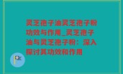 灵芝孢子油灵芝孢子粉功效与作用_灵芝孢子油与灵芝孢子粉：深入探讨其功效和作用