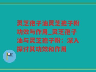 灵芝孢子油灵芝孢子粉功效与作用_灵芝孢子油与灵芝孢子粉：深入探讨其功效和作用
