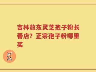 吉林敖东灵芝孢子粉长春店？正宗孢子粉哪里买