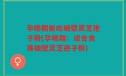 孕晚期能吃破壁灵芝孢子粉(孕晚期：适合食用破壁灵芝孢子粉)