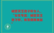 破壁灵芝孢子粉女人_“女性专属：破壁灵芝孢子粉，焕发健康美丽”