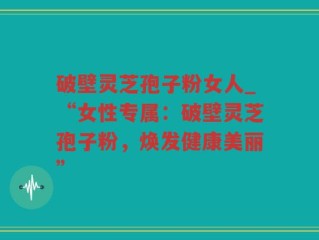破壁灵芝孢子粉女人_“女性专属：破壁灵芝孢子粉，焕发健康美丽”
