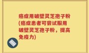 癌症用破壁灵芝孢子粉(癌症患者可尝试服用破壁灵芝孢子粉，提高免疫力)