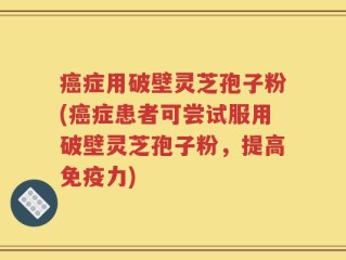 癌症用破壁灵芝孢子粉(癌症患者可尝试服用破壁灵芝孢子粉，提高免疫力)