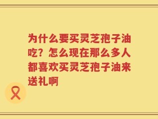 为什么要买灵芝孢子油吃？怎么现在那么多人都喜欢买灵芝孢子油来送礼啊