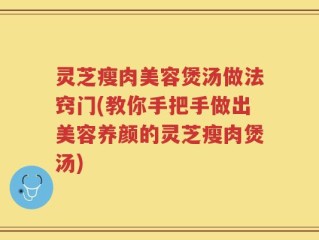 灵芝瘦肉美容煲汤做法窍门(教你手把手做出美容养颜的灵芝瘦肉煲汤)