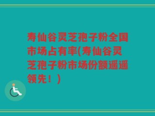 寿仙谷灵芝孢子粉全国市场占有率(寿仙谷灵芝孢子粉市场份额遥遥领先！)