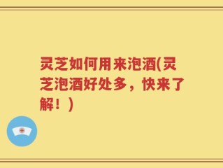 灵芝如何用来泡酒(灵芝泡酒好处多，快来了解！)