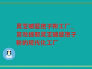 灵芝破壁孢子粉工厂_高效提取灵芝破壁孢子粉的现代化工厂