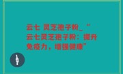 云七 灵芝孢子粉_“云七灵芝孢子粉：提升免疫力，增强健康”