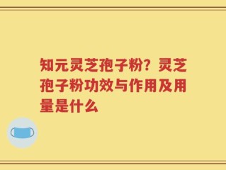 知元灵芝孢子粉？灵芝孢子粉功效与作用及用量是什么