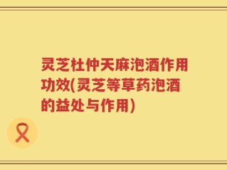 灵芝杜仲天麻泡酒作用功效(灵芝等草药泡酒的益处与作用)